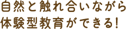 自然と触れ合いながら、体験型教育ができる!