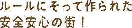 ルールに沿って作られた、安心安全の街!